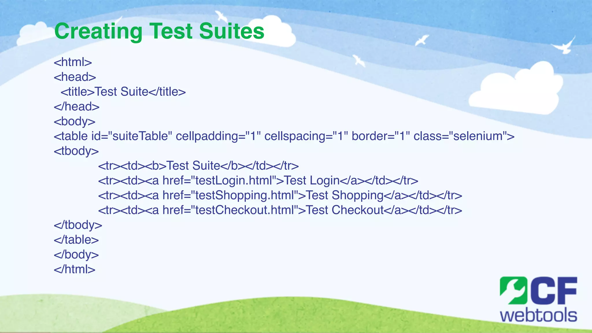 Creating Test Suites 
<html>! 
<head>! 
<title>Test Suite</title>! 
</head>! 
<body>! 
<table id="suiteTable" cellpadding="1" cellspacing="1" border="1" class="selenium">! 
<tbody>! 
! <tr><td><b>Test Suite</b></td></tr>! 
! <tr><td><a href="testLogin.html">Test Login</a></td></tr>! 
! <tr><td><a href="testShopping.html">Test Shopping</a></td></tr>! 
! <tr><td><a href="testCheckout.html">Test Checkout</a></td></tr>! 
</tbody>! 
</table>! 
</body>! 
</html> 
 