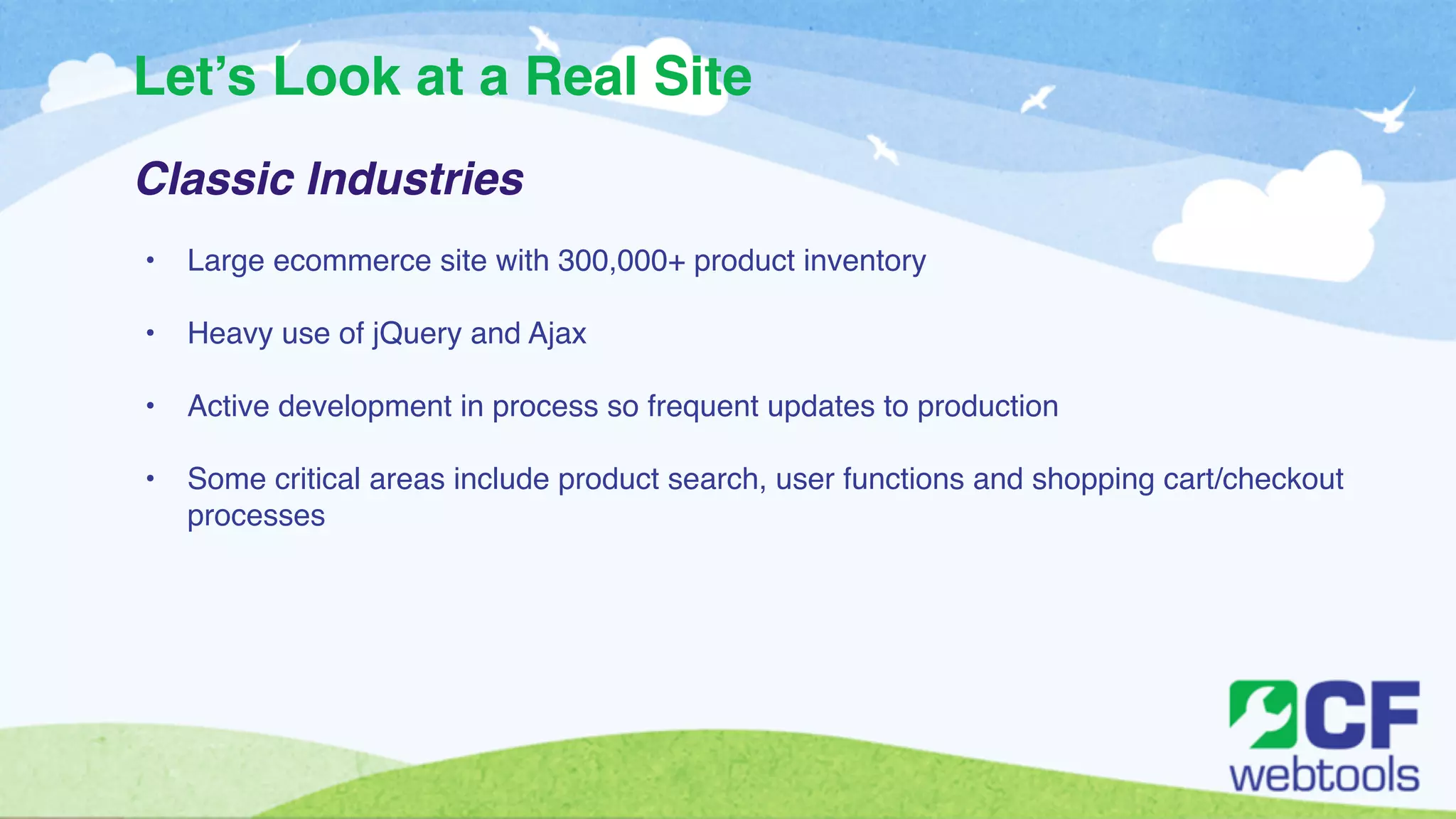Let’s Look at a Real Site 
Classic Industries ! 
! 
• Large ecommerce site with 300,000+ product inventory! 
! 
• Heavy use of jQuery and Ajax! 
! 
• Active development in process so frequent updates to production! 
! 
• Some critical areas include product search, user functions and shopping cart/checkout 
processes 
 