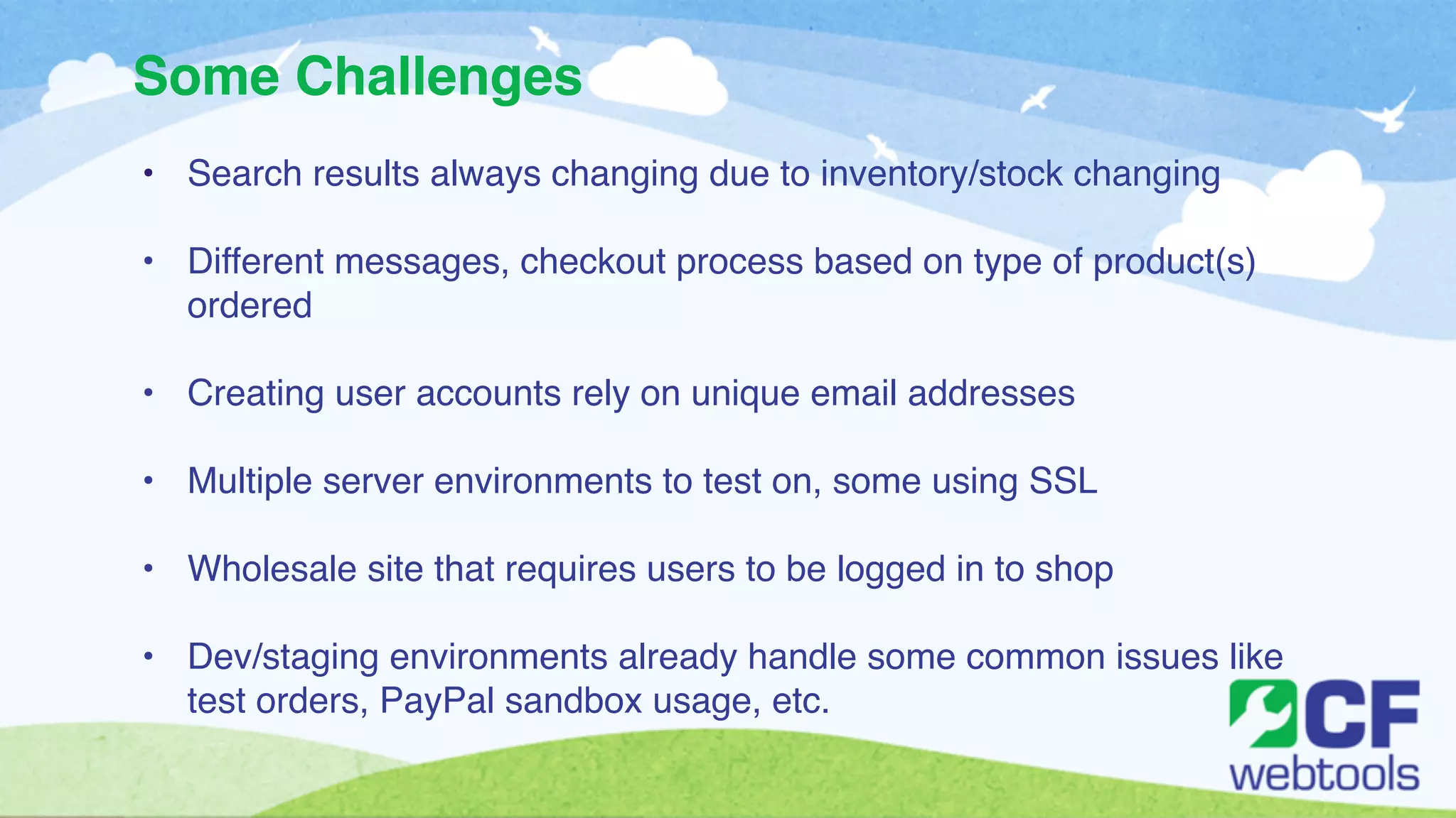 Some Challenges 
• Search results always changing due to inventory/stock changing! 
! 
• Different messages, checkout process based on type of product(s) 
ordered! 
! 
• Creating user accounts rely on unique email addresses! 
! 
• Multiple server environments to test on, some using SSL ! 
! 
• Wholesale site that requires users to be logged in to shop! 
! 
• Dev/staging environments already handle some common issues like 
test orders, PayPal sandbox usage, etc. 
 