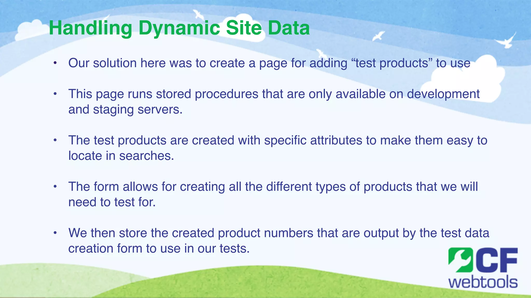 Handling Dynamic Site Data 
• Our solution here was to create a page for adding “test products” to use! 
! 
• This page runs stored procedures that are only available on development 
and staging servers. ! 
! 
• The test products are created with specific attributes to make them easy to 
locate in searches. ! 
! 
• The form allows for creating all the different types of products that we will 
need to test for. ! 
! 
• We then store the created product numbers that are output by the test data 
creation form to use in our tests. 
 