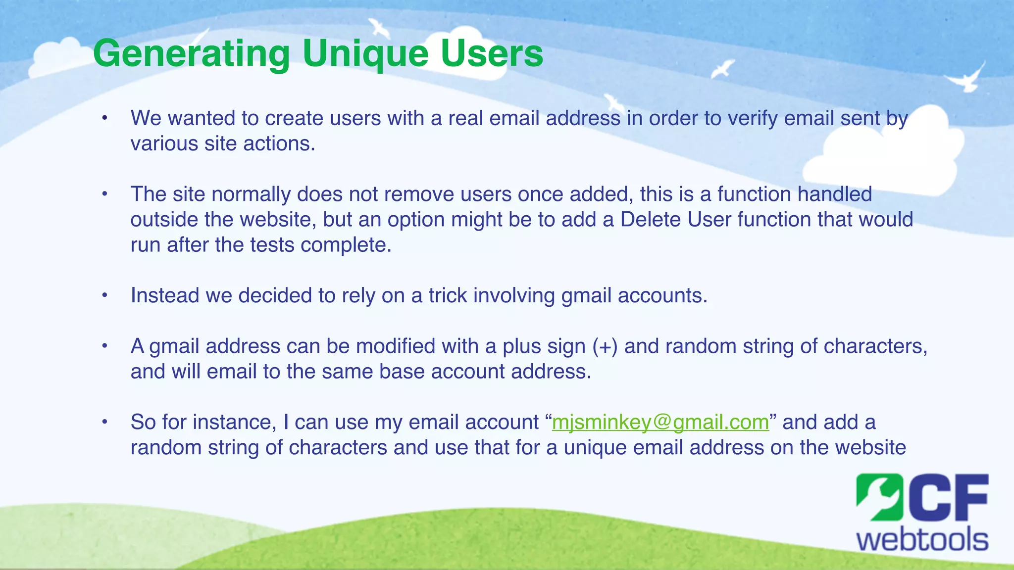 Generating Unique Users 
• We wanted to create users with a real email address in order to verify email sent by 
various site actions.! 
! 
• The site normally does not remove users once added, this is a function handled 
outside the website, but an option might be to add a Delete User function that would 
run after the tests complete. ! 
! 
• Instead we decided to rely on a trick involving gmail accounts. ! 
! 
• A gmail address can be modified with a plus sign (+) and random string of characters, 
and will email to the same base account address. ! 
! 
• So for instance, I can use my email account “mjsminkey@gmail.com” and add a 
random string of characters and use that for a unique email address on the website 
 