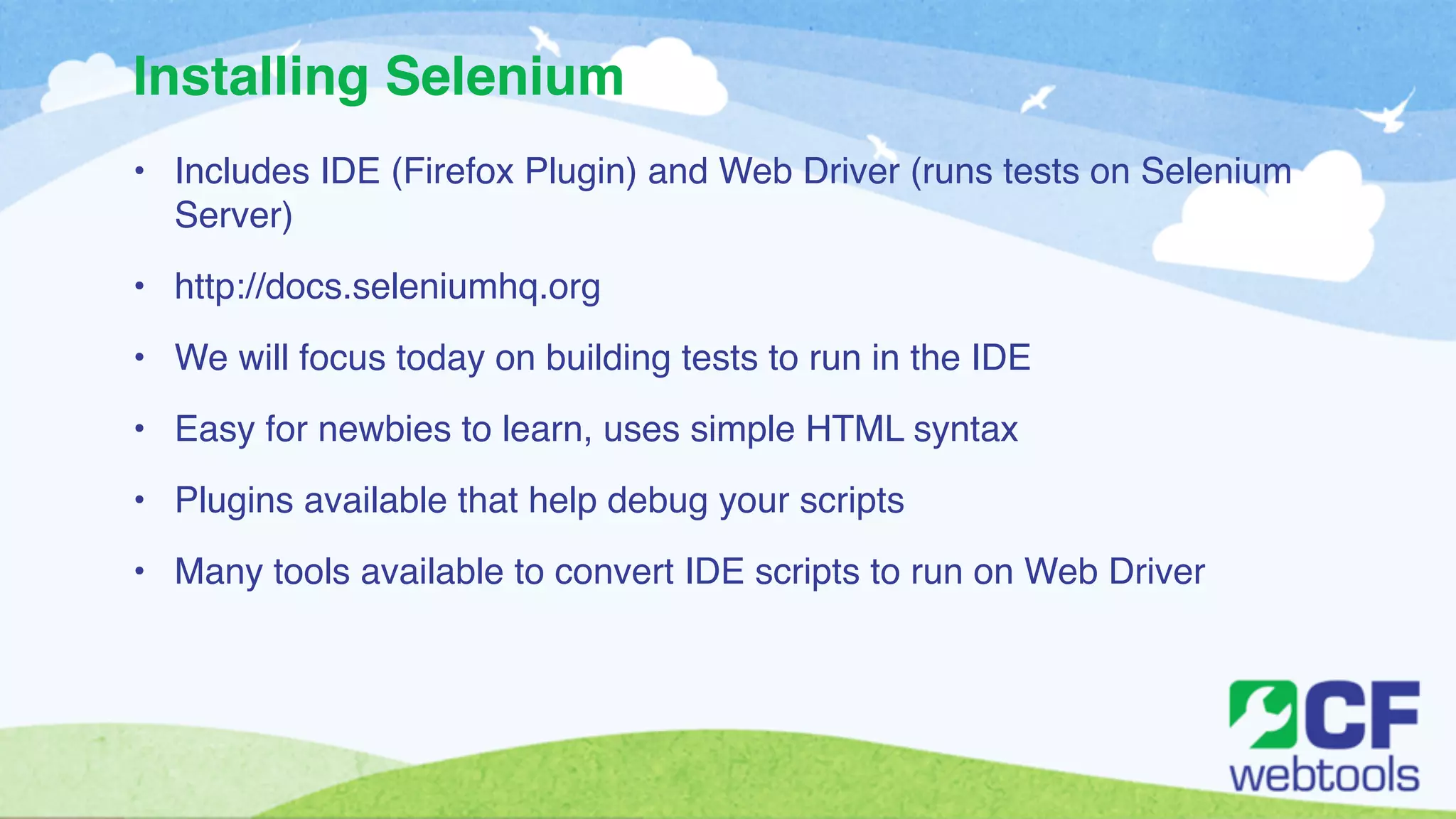 Installing Selenium 
• Includes IDE (Firefox Plugin) and Web Driver (runs tests on Selenium 
Server)! 
• http://docs.seleniumhq.org! 
• We will focus today on building tests to run in the IDE! 
• Easy for newbies to learn, uses simple HTML syntax ! 
• Plugins available that help debug your scripts! 
• Many tools available to convert IDE scripts to run on Web Driver 
 