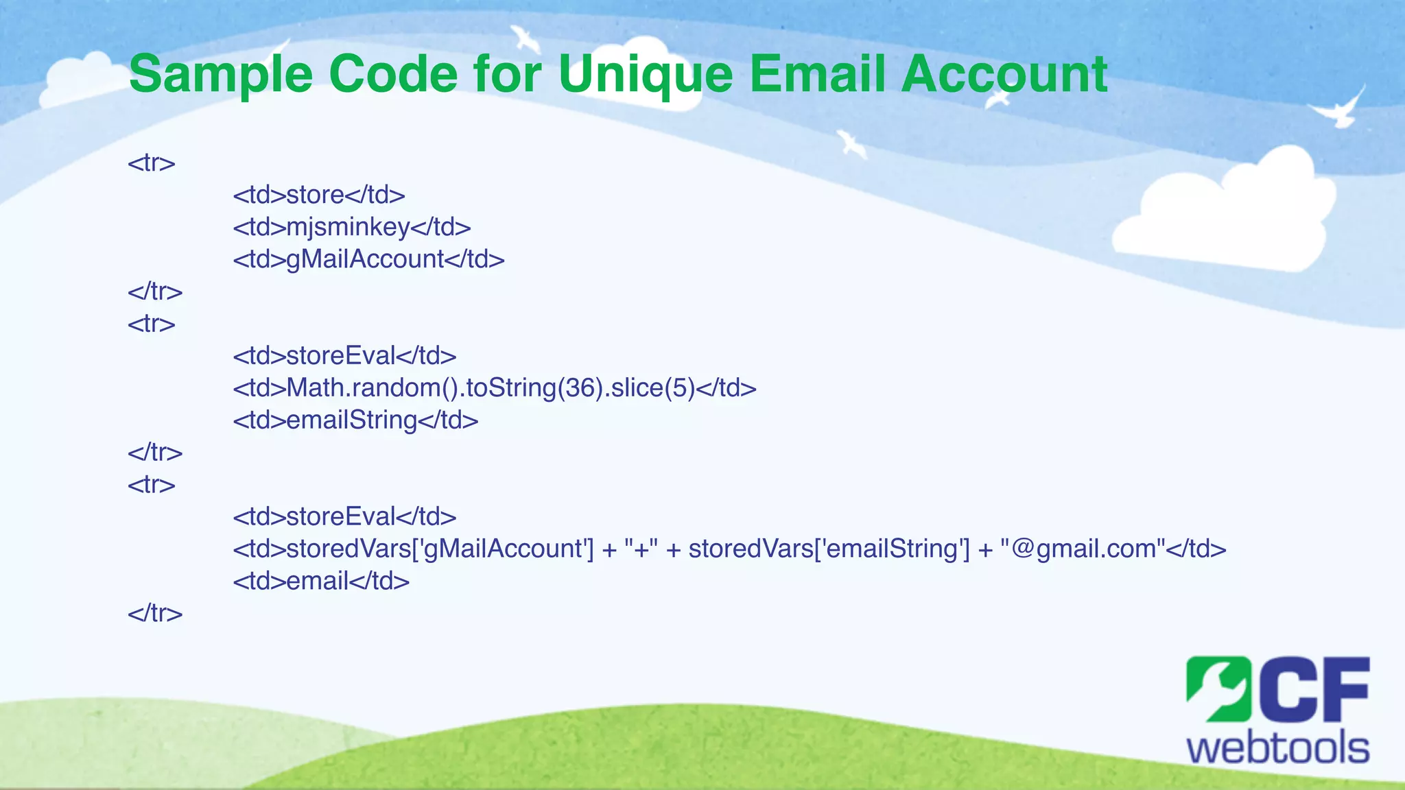 Sample Code for Unique Email Account 
<tr>! 
! <td>store</td>! 
! <td>mjsminkey</td>! 
! <td>gMailAccount</td>! 
</tr>! 
<tr>! 
! <td>storeEval</td>! 
! <td>Math.random().toString(36).slice(5)</td>! 
! <td>emailString</td>! 
</tr>! 
<tr>! 
! <td>storeEval</td>! 
! <td>storedVars['gMailAccount'] + "+" + storedVars['emailString'] + "@gmail.com"</td>! 
! <td>email</td>! 
</tr> 
 