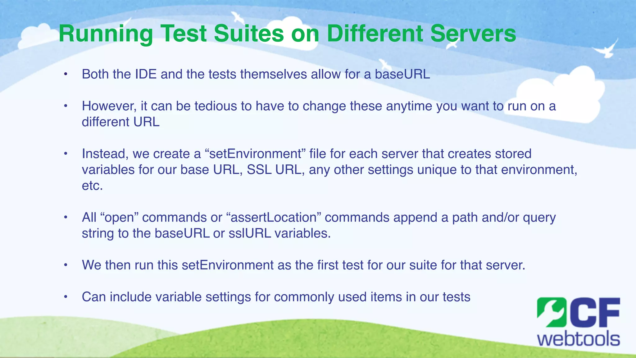Running Test Suites on Different Servers 
• Both the IDE and the tests themselves allow for a baseURL! 
! 
• However, it can be tedious to have to change these anytime you want to run on a 
different URL! 
! 
• Instead, we create a “setEnvironment” file for each server that creates stored 
variables for our base URL, SSL URL, any other settings unique to that environment, 
etc.! 
! 
• All “open” commands or “assertLocation” commands append a path and/or query 
string to the baseURL or sslURL variables.! 
! 
• We then run this setEnvironment as the first test for our suite for that server. ! 
! 
• Can include variable settings for commonly used items in our tests 
 