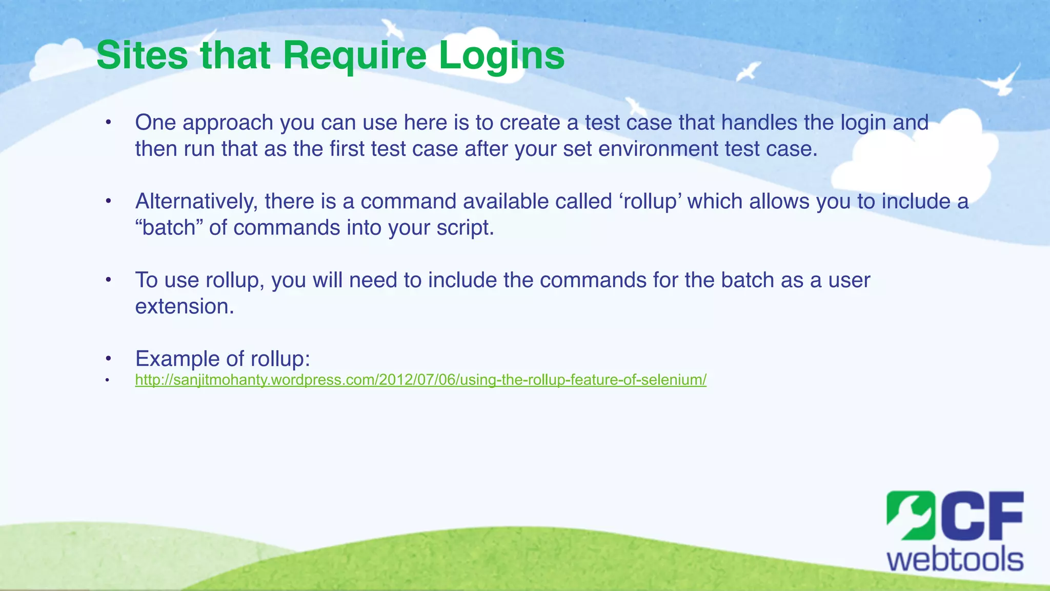 Sites that Require Logins 
• One approach you can use here is to create a test case that handles the login and 
then run that as the first test case after your set environment test case. ! 
! 
• Alternatively, there is a command available called ‘rollup’ which allows you to include a 
“batch” of commands into your script. ! 
! 
• To use rollup, you will need to include the commands for the batch as a user 
extension. ! 
! 
• Example of rollup:! 
• http://sanjitmohanty.wordpress.com/2012/07/06/using-the-rollup-feature-of-selenium/ 
 
