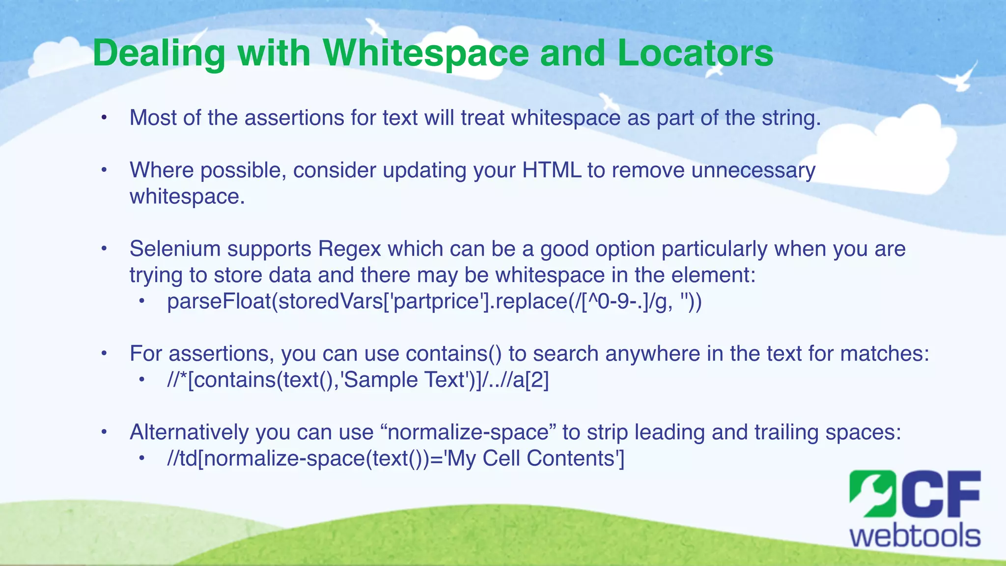 Dealing with Whitespace and Locators 
• Most of the assertions for text will treat whitespace as part of the string. ! 
! 
• Where possible, consider updating your HTML to remove unnecessary 
whitespace.! 
! 
• Selenium supports Regex which can be a good option particularly when you are 
trying to store data and there may be whitespace in the element:! 
• parseFloat(storedVars['partprice'].replace(/[^0-9-.]/g, ''))! 
! 
• For assertions, you can use contains() to search anywhere in the text for matches:! 
• //*[contains(text(),'Sample Text')]/..//a[2]! 
! 
• Alternatively you can use “normalize-space” to strip leading and trailing spaces:! 
• //td[normalize-space(text())='My Cell Contents'] 
 