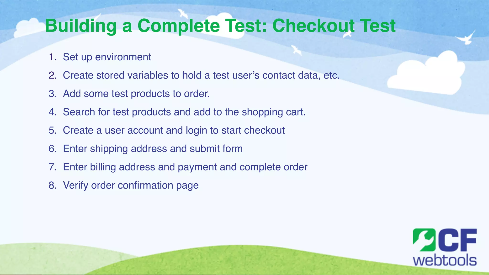 Building a Complete Test: Checkout Test 
1. Set up environment ! 
2. Create stored variables to hold a test user’s contact data, etc. ! 
3. Add some test products to order. ! 
4. Search for test products and add to the shopping cart. ! 
5. Create a user account and login to start checkout! 
6. Enter shipping address and submit form! 
7. Enter billing address and payment and complete order! 
8. Verify order confirmation page 
 