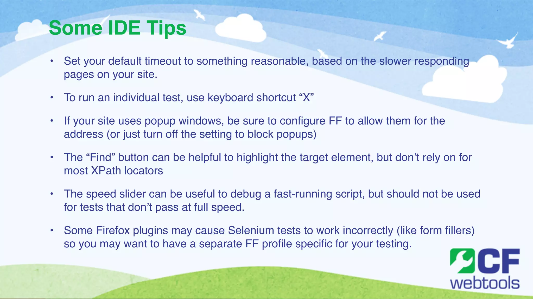 Some IDE Tips 
• Set your default timeout to something reasonable, based on the slower responding 
pages on your site. ! 
• To run an individual test, use keyboard shortcut “X” ! 
• If your site uses popup windows, be sure to configure FF to allow them for the 
address (or just turn off the setting to block popups)! 
• The “Find” button can be helpful to highlight the target element, but don’t rely on for 
most XPath locators! 
• The speed slider can be useful to debug a fast-running script, but should not be used 
for tests that don’t pass at full speed.! 
• Some Firefox plugins may cause Selenium tests to work incorrectly (like form fillers) 
so you may want to have a separate FF profile specific for your testing. 
 