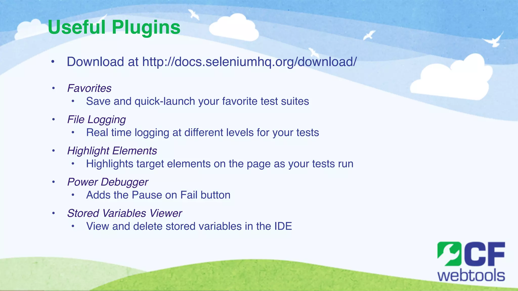 Useful Plugins 
• Download at http://docs.seleniumhq.org/download/! 
! 
• Favorites ! 
• Save and quick-launch your favorite test suites! ! 
• File Logging! 
• Real time logging at different levels for your tests ! ! 
• Highlight Elements! 
• Highlights target elements on the page as your tests run! ! 
• Power Debugger! 
• Adds the Pause on Fail button ! ! 
• Stored Variables Viewer! 
• View and delete stored variables in the IDE! 
! 
! 
 