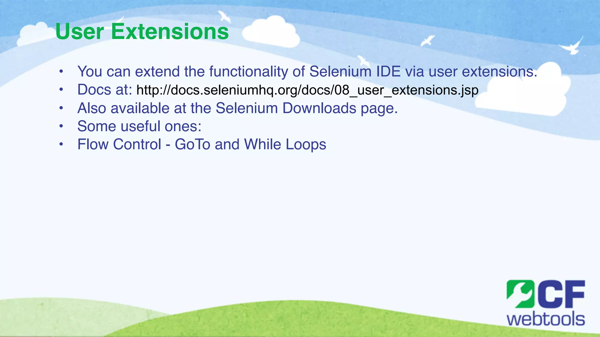User Extensions 
• You can extend the functionality of Selenium IDE via user extensions.! 
• Docs at: http://docs.seleniumhq.org/docs/08_user_extensions.jsp! 
• Also available at the Selenium Downloads page. ! 
• Some useful ones:! 
• Flow Control - GoTo and While Loops! 
! 
! 
 