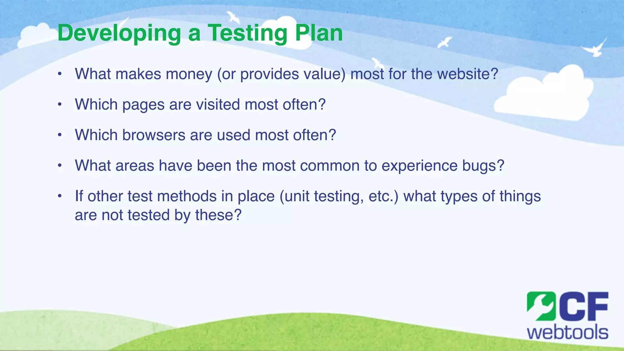 Developing a Testing Plan 
• What makes money (or provides value) most for the website?! 
• Which pages are visited most often?! 
• Which browsers are used most often? ! 
• What areas have been the most common to experience bugs? ! 
• If other test methods in place (unit testing, etc.) what types of things 
are not tested by these? 
 
