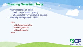 Creating Selenium Tests 
• Macro Recording Feature! 
• Useful to get started quickly! 
• Often creates very unreliable locators! 
• Manually writing tests in HTML! 
! 
<tr>! 
! <td>Command</td>! 
! <td>Target</td>! 
! <td>Value</td>! 
</tr> 
 