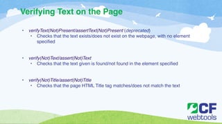 Verifying Text on the Page 
! 
• verifyText(Not)Present/assertText(Not)Present (deprecated)! 
• Checks that the text exists/does not exist on the webpage, with no element 
specified! 
!! 
• verify(Not)Text/assert(Not)Text! 
• Checks that the text given is found/not found in the element specified! 
!! 
• verify(Not)Title/assert(Not)Title! 
• Checks that the page HTML Title tag matches/does not match the text 
 