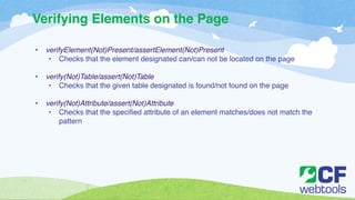 Verifying Elements on the Page 
! 
• verifyElement(Not)Present/assertElement(Not)Present ! 
• Checks that the element designated can/can not be located on the page! 
! 
• verify(Not)Table/assert(Not)Table! 
• Checks that the given table designated is found/not found on the page! 
! 
• verify(Not)Attribute/assert(Not)Attribute! 
• Checks that the specified attribute of an element matches/does not match the 
pattern 
 