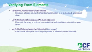 Verifying Form Elements 
• verify(Not)Checked/assert(Not)Checked! 
• Checks if a toggle element (checkbox/radio button) is in a checked/ unchecked 
state! 
! 
• verify(Not)SelectOptions/assert(Not)SelectOptions ! 
• Checks if the array of options for a selectbox matches/does not match a given 
array! 
! 
• verify(Not)Selected/assert(Not)Selected (deprecated)! 
• Checks that the option matching the pattern is selected (or not selected) 
 