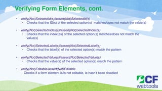 Verifying Form Elements, cont. 
• verify(Not)SelectedId(s)/assert(Not)SelectedId(s) ! 
• Checks that the ID(s) of the selected option(s) matches/does not match the value(s)! 
! 
• verify(Not)SelectedIndex(s)/assert(Not)SelectedIndex(s) ! 
• Checks that the index(es) of the selected option(s) matches/does not match the 
value(s) ! 
! 
• verify(Not)SelectedLabel(s)/assert(Not)SelectedLabel(s)! 
• Checks that the label(s) of the selected option(s) match the pattern ! 
! 
• verify(Not)SelectedValue(s)/assert(Not)SelectedValue(s)! 
• Checks that the value(s) of the selected option(s) match the pattern! 
! 
• verify(Not)Editable/assert(Not)Editable! 
Checks if a form element is/is not editable, ie hasn’t been disabled! 
! 
 