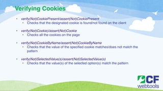Verifying Cookies 
• verify(Not)CookiePresent/assert(Not)CookiePresent! 
• Checks that the designated cookie is found/not found on the client! 
! 
• verify(Not)Cookie)/assert(Not)Cookie! 
• Checks all the cookies on the page ! 
! 
• verify(Not)CookieByName/assert(Not)CookieByName! 
• Checks that the value of the specified cookie matches/does not match the 
pattern ! 
! 
• verify(Not)SelectedValue(s)/assert(Not)SelectedValue(s)! 
• Checks that the value(s) of the selected option(s) match the pattern 
 