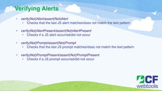 Verifying Alerts 
• verify(Not)Alert/assert(Not)Alert! 
• Checks that the last JS alert matches/does not match the text pattern! 
! 
• verify(Not)AlertPresent/assert(Not)AlertPresent! 
• Checks if a JS alert occurred/did not occur ! 
! 
• verify(Not)Prompt/assert(Not)Prompt! 
• Checks that the last JS prompt matches/does not match the text pattern! 
! 
• verify(Not)PromptPresent/assert(Not)PromptPresent! 
• Checks if a JS prompt occurred/did not occur 
 