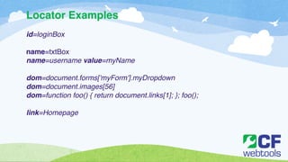 Locator Examples 
id=loginBox! 
! 
name=txtBox! 
name=username value=myName! 
! 
dom=document.forms['myForm'].myDropdown! 
dom=document.images[56]! 
dom=function foo() { return document.links[1]; }; foo();! 
! 
link=Homepage 
 