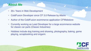 About Me 
• 20+ Years in Web Development! 
• ColdFusion Developer since CF 3.0 Release by Allaire! 
• Author of the ColdFusion ecommerce application CFWebstore! 
• Currently working as Lead Developer for a large ecommerce website 
for classic car parts (Classic Industries)! 
• Hobbies include dog training and showing, photography, baking, game 
playing, scrapbooking and origami. 
 