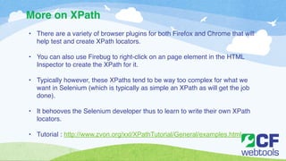 More on XPath 
• There are a variety of browser plugins for both Firefox and Chrome that will 
help test and create XPath locators.! 
! 
• You can also use Firebug to right-click on an page element in the HTML 
Inspector to create the XPath for it. ! 
! 
• Typically however, these XPaths tend to be way too complex for what we 
want in Selenium (which is typically as simple an XPath as will get the job 
done). ! 
! 
• It behooves the Selenium developer thus to learn to write their own XPath 
locators. ! 
! 
• Tutorial : http://www.zvon.org/xxl/XPathTutorial/General/examples.html 
 