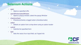 Selenium Actions 
• open! 
• Opens a specified URL! ! 
• openWindow/selectWindow! 
• Opens a popup window; select the popup Window! ! 
• check/uncheck! 
• Checks/unchecks a toggle button (checkbox/radio) ! ! 
• select! 
• Selects an option from a drop-down using an option locator! ! 
• submit! 
• Submits the specified form!! ! 
• type!! 
• Sets the value of an input field, as if typed into 
 