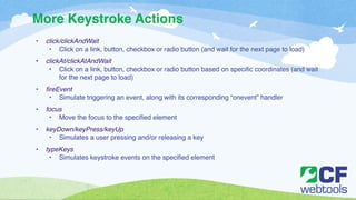 More Keystroke Actions 
• click/clickAndWait! 
• Click on a link, button, checkbox or radio button (and wait for the next page to load)! ! 
• clickAt/clickAtAndWait! 
• Click on a link, button, checkbox or radio button based on specific coordinates (and wait 
for the next page to load)! ! 
• fireEvent! 
• Simulate triggering an event, along with its corresponding “onevent” handler! ! 
• focus! 
• Move the focus to the specified element! ! 
• keyDown/keyPress/keyUp! 
• Simulates a user pressing and/or releasing a key! ! 
• typeKeys! 
• Simulates keystroke events on the specified element 
 