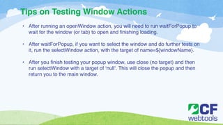 Tips on Testing Window Actions 
• After running an openWindow action, you will need to run waitForPopup to 
wait for the window (or tab) to open and finishing loading. ! 
! 
• After waitForPopup, if you want to select the window and do further tests on 
it, run the selectWindow action, with the target of name=${windowName}. ! 
! 
• After you finish testing your popup window, use close (no target) and then 
run selectWindow with a target of ‘null’. This will close the popup and then 
return you to the main window. 
 