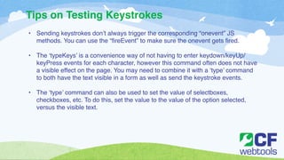 Tips on Testing Keystrokes 
• Sending keystrokes don’t always trigger the corresponding “onevent” JS 
methods. You can use the “fireEvent” to make sure the onevent gets fired. ! 
! 
• The ‘typeKeys’ is a convenience way of not having to enter keydown/keyUp/ 
keyPress events for each character, however this command often does not have 
a visible effect on the page. You may need to combine it with a ‘type’ command 
to both have the text visible in a form as well as send the keystroke events. ! 
! 
• The ‘type’ command can also be used to set the value of selectboxes, 
checkboxes, etc. To do this, set the value to the value of the option selected, 
versus the visible text. 
 