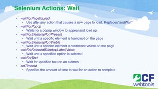 Selenium Actions: Wait 
• waitForPageToLoad! 
• Use after any action that causes a new page to load. Replaces “andWait” ! 
• waitForPopUp! 
• Waits for a popup window to appear and load up! 
• waitForElement(Not)Present! 
• Wait until a specific element is found/not on the page! 
• waitForElement(Not)Visible! 
• Wait until a specific element is visible/not visible on the page! 
• waitForSelectedID/Index/Label/Value! 
• Wait until a specified option is selected ! 
• waitForText! 
• Wait for specified text on an element ! 
• setTimeout! 
• Specifies the amount of time to wait for an action to complete 
 