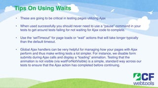 Tips On Using Waits 
• These are going to be critical in testing pages utilizing Ajax! 
! 
• When used successfully you should never need to use a “pause” command in your 
tests to get around tests failing for not waiting for Ajax code to complete.! 
! 
• Use the ‘setTimeout” for page loads or “wait” actions that will take longer typically 
than the default timeout. ! 
! 
• Global Ajax handlers can be very helpful for managing how your pages with Ajax 
perform and thus make writing tests a lot simpler. For instance, we disable form 
submits during Ajax calls and display a “loading” animation. Testing that the 
animation is not visible (via waitForNotVisible) is a simple, standard way across our 
tests to ensure that the Ajax action has completed before continuing. 
 