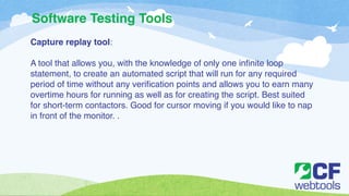 Software Testing Tools 
Capture replay tool:! 
! 
A tool that allows you, with the knowledge of only one infinite loop 
statement, to create an automated script that will run for any required 
period of time without any verification points and allows you to earn many 
overtime hours for running as well as for creating the script. Best suited 
for short-term contactors. Good for cursor moving if you would like to nap 
in front of the monitor. . 
 