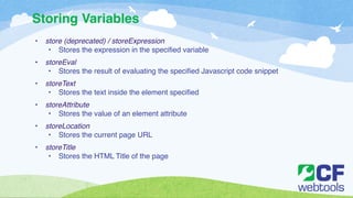 Storing Variables 
• store (deprecated) / storeExpression! 
• Stores the expression in the specified variable! ! 
• storeEval! 
• Stores the result of evaluating the specified Javascript code snippet ! ! 
• storeText! 
• Stores the text inside the element specified! ! 
• storeAttribute! 
• Stores the value of an element attribute! ! 
• storeLocation! 
• Stores the current page URL! ! 
• storeTitle! 
• Stores the HTML Title of the page 
 