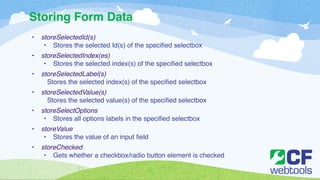 Storing Form Data 
• storeSelectedId(s)! 
• Stores the selected Id(s) of the ! specified selectbox! 
• storeSelectedIndex(es)! 
!• Stores the selected index(s) of the specified selectbox! 
• storeSelectedLabel(s)! 
!Stores the selected index(s) of the specified selectbox! 
• storeSelectedValue(s)! 
!Stores the selected value(s) of the specified selectbox! 
• storeSelectOptions! 
!• Stores all options labels in the specified selectbox! 
• storeValue! 
!• Stores the value of an input field! 
• storeChecked! 
• Gets whether a checkbox/radio button element is checked 
 