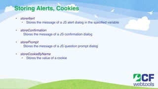 Storing Alerts, Cookies 
• storeAlert! 
• Stores the message of a JS alert dialog in the specified variable ! 
! 
• storeConfirmation! 
Stores the message of a JS confirmation dialog ! 
! 
• storePrompt! 
Stores the message of a JS question prompt dialog! 
! 
• storeCookieByName! 
• Stores the value of a cookie 
 