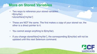 More on Stored Variables 
• Two ways to reference your stored variables:! 
•${myVar}! 
• storedVars[‘myVar’]! 
! 
• These are NOT the same. The first makes a copy of your stored var, the 
other is a direct pointer to it. ! 
! 
• You cannot assign anything to ${myVar}.! 
! 
• If you change storedVars[‘myVar’], the corresponding ${myVar} will not be 
updated until this next Selenium command. 
 