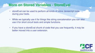 More on Stored Variables - StoreEval 
• storeEval can be used to perform all kinds of inline Javascript code 
during your tests.! 
! 
• While we typically use it for things like string concatenation you can also 
use it for short circuit tests and simple functions. ! 
! 
• If you have a storeEval chunk of code that you use frequently, it may be 
better moved into a user extension. 
 