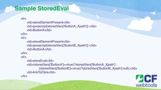 Sample StoredEval 
<tr>! 
! <td>storeElementPresent</td>! 
! <td>javascript{storedVars['ButtonA_Xpath']} </td>! 
! <td>ButtonA</td>! 
</tr>! 
<tr>! 
! <td>storeElementPresent</td>! 
! <td>javascript{storedVars['ButtonB_Xpath']} </td>! 
! <td>ButtonA</td>! 
</tr>! 
<tr>! 
! <td>storeEval</td>! 
! <td>(storedVars['ButtonA']==true)?storedVars['ButtonA_Xpath'] :! ! 
! ((storedVars['ButtonB']==true)?storedVars['ButtonB_Xpath']:null);</td>! 
! <td>linkToClick</td>! 
</tr> 
 