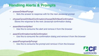 Handling Alerts & Prompts 
• answerOnNextPrompt! 
• Sets the answer to response with for the next Javascript prompt ! 
! 
• chooseCancelOnNextConfirmation/chooseOkOnNextConfirmation! 
Stores the response to the next Javascript confirmation dialog ! 
! 
• assertAlert/verifyAlert! 
• Use this to consume the alert and remove it from the browser! 
! 
• assertConfirmation/verifyConfirmation! 
• Use this to consume the confirmation dialog and remove it from the browser! 
! 
• assertPrompt/verifyPrompt! 
• Use this to consume the prompt and remove it from the browser 
 