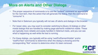 More on Alerts and Other Dialogs 
• The proper sequence of commands is to use the “onNext” command as appropriate 
for the next item, then the action that will generate the dialog, then the command to 
“consume” it. ! 
! 
• Note that in Selenium you typically will not see JS alerts and dialogs in the browser. ! 
! 
• For newer sites, you may want to consider switching to jQuery UI dialogs or other 
modal dialogs that are handled by making page elements visible/not visible. These 
are typically more reliable and easily handled in Selenium tests, and you can see 
what is happening as well while the test is running.! 
! 
• For these dialogs, you typically will be using “waitForElementVisible” and/or 
“waitForText” commands to determine when the dialog is showing and the 
corresponding “Not” version to determine when it’s been removed. 
 