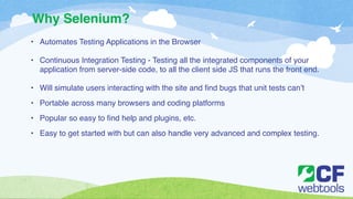 Why Selenium? 
• Automates Testing Applications in the Browser! 
! 
• Continuous Integration Testing - Testing all the integrated components of your 
application from server-side code, to all the client side JS that runs the front end.! 
! 
• Will simulate users interacting with the site and find bugs that unit tests can’t! 
• Portable across many browsers and coding platforms! 
• Popular so easy to find help and plugins, etc. ! 
• Easy to get started with but can also handle very advanced and complex testing. 
 