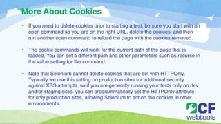 More About Cookies 
` 
• If you need to delete cookies prior to starting a test, be sure you start with an 
open command so you are on the right URL, delete the cookies, and then 
run another open command to reload the page with the cookies removed.! 
! 
• The cookie commands will work for the current path of the page that is 
loaded. You can set a different path and other parameters such as recurse in 
the value setting for the command. ! 
! 
• Note that Selenium cannot delete cookies that are set with HTTPOnly. 
Typically we use this setting on production sites for additional security 
against XSS attempts, so if you are generally running your tests only on dev 
and/or staging sites, you can programmatically set the HTTPOnly attribute 
for only production sites, allowing Selenium to act on the cookies in other 
environments. 
 