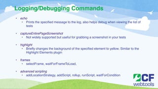 Logging/Debugging Commands 
• echo! 
• Prints the specified message to the log, also helps debug when viewing the list of 
tests! 
! 
• captureEntirePageScreenshot ! 
• Not widely supported but useful for grabbing a screenshot in your tests! 
! 
• highlight! 
• Briefly changes the background of the specified element to yellow. Similar to the 
Highlight Elements plugin! 
! 
• frames! 
• selectFrame, waitForFrameToLoad, ! 
! 
• advanced scripting! 
• addLocationStrategy, addScript, rollup, runScript, waitForCondition 
 
