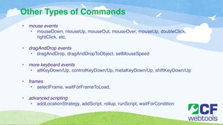 Other Types of Commands 
• mouse events! 
• mouseDown, mouseUp, mouseOut, mouseOver, mouseUp, doubleClick, 
rightClick, etc. ! 
! 
• dragAndDrop events! 
• dragAndDrop, dragAndDropToObject, setMouseSpeed! 
! 
• more keyboard events! 
• altKeyDown/Up, controlKeyDown/Up, metaKeyDown/Up, shiftKeyDown/Up! 
! 
• frames! 
• selectFrame, waitForFrameToLoad, ! 
! 
• advanced scripting! 
• addLocationStrategy, addScript, rollup, runScript, waitForCondition 
 