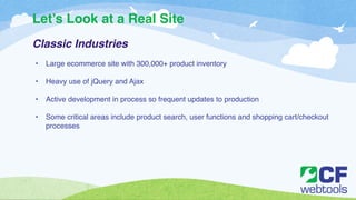 Let’s Look at a Real Site 
Classic Industries ! 
! 
• Large ecommerce site with 300,000+ product inventory! 
! 
• Heavy use of jQuery and Ajax! 
! 
• Active development in process so frequent updates to production! 
! 
• Some critical areas include product search, user functions and shopping cart/checkout 
processes 
 