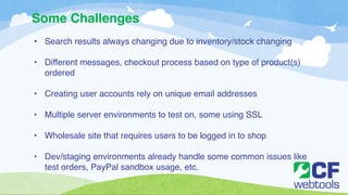 Some Challenges 
• Search results always changing due to inventory/stock changing! 
! 
• Different messages, checkout process based on type of product(s) 
ordered! 
! 
• Creating user accounts rely on unique email addresses! 
! 
• Multiple server environments to test on, some using SSL ! 
! 
• Wholesale site that requires users to be logged in to shop! 
! 
• Dev/staging environments already handle some common issues like 
test orders, PayPal sandbox usage, etc. 
 