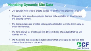 Handling Dynamic Site Data 
• Our solution here was to create a page for adding “test products” to use! 
! 
• This page runs stored procedures that are only available on development 
and staging servers. ! 
! 
• The test products are created with specific attributes to make them easy to 
locate in searches. ! 
! 
• The form allows for creating all the different types of products that we will 
need to test for. ! 
! 
• We then store the created product numbers that are output by the test data 
creation form to use in our tests. 
 