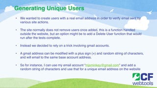 Generating Unique Users 
• We wanted to create users with a real email address in order to verify email sent by 
various site actions.! 
! 
• The site normally does not remove users once added, this is a function handled 
outside the website, but an option might be to add a Delete User function that would 
run after the tests complete. ! 
! 
• Instead we decided to rely on a trick involving gmail accounts. ! 
! 
• A gmail address can be modified with a plus sign (+) and random string of characters, 
and will email to the same base account address. ! 
! 
• So for instance, I can use my email account “mjsminkey@gmail.com” and add a 
random string of characters and use that for a unique email address on the website 
 