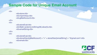 Sample Code for Unique Email Account 
<tr>! 
! <td>store</td>! 
! <td>mjsminkey</td>! 
! <td>gMailAccount</td>! 
</tr>! 
<tr>! 
! <td>storeEval</td>! 
! <td>Math.random().toString(36).slice(5)</td>! 
! <td>emailString</td>! 
</tr>! 
<tr>! 
! <td>storeEval</td>! 
! <td>storedVars['gMailAccount'] + "+" + storedVars['emailString'] + "@gmail.com"</td>! 
! <td>email</td>! 
</tr> 
 