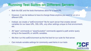Running Test Suites on Different Servers 
• Both the IDE and the tests themselves allow for a baseURL! 
! 
• However, it can be tedious to have to change these anytime you want to run on a 
different URL! 
! 
• Instead, we create a “setEnvironment” file for each server that creates stored 
variables for our base URL, SSL URL, any other settings unique to that environment, 
etc.! 
! 
• All “open” commands or “assertLocation” commands append a path and/or query 
string to the baseURL or sslURL variables.! 
! 
• We then run this setEnvironment as the first test for our suite for that server. ! 
! 
• Can include variable settings for commonly used items in our tests 
 